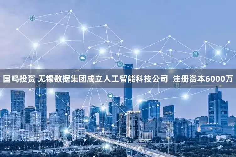 国鸣投资 无锡数据集团成立人工智能科技公司  注册资本6000万
