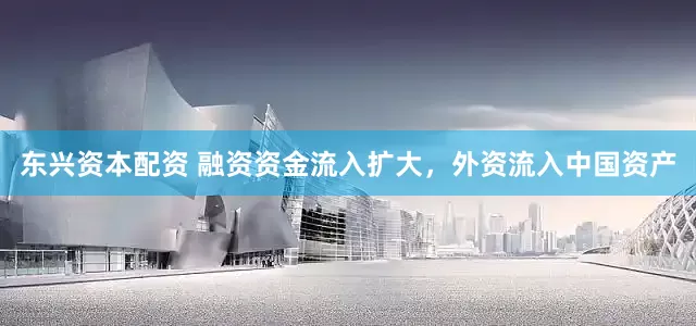 东兴资本配资 融资资金流入扩大，外资流入中国资产