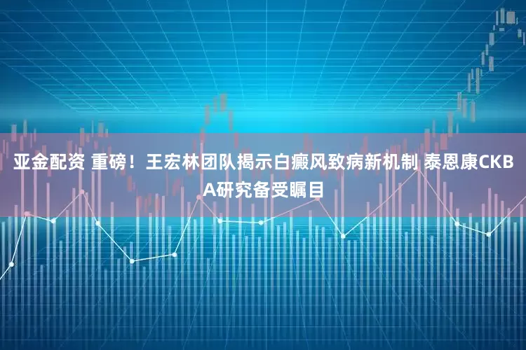 亚金配资 重磅！王宏林团队揭示白癜风致病新机制 泰恩康CKBA研究备受瞩目