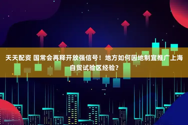 天天配资 国常会再释开放强信号！地方如何因地制宜推广上海自贸试验区经验？