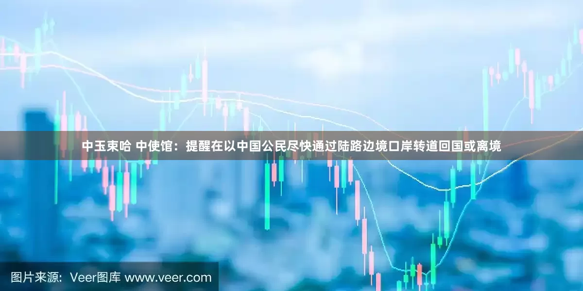 中玉束哈 中使馆：提醒在以中国公民尽快通过陆路边境口岸转道回国或离境
