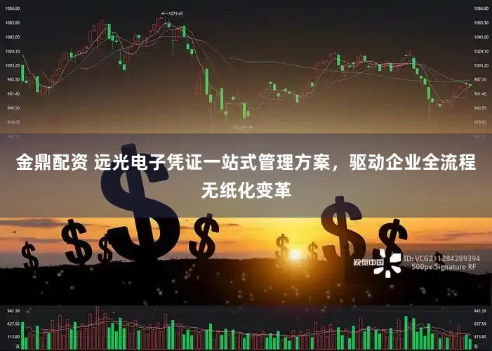 金鼎配资 远光电子凭证一站式管理方案，驱动企业全流程无纸化变革