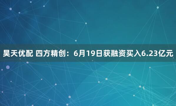 昊天优配 四方精创：6月19日获融资买入6.23亿元