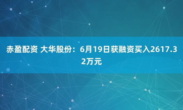 赤盈配资 大华股份：6月19日获融资买入2617.32万元