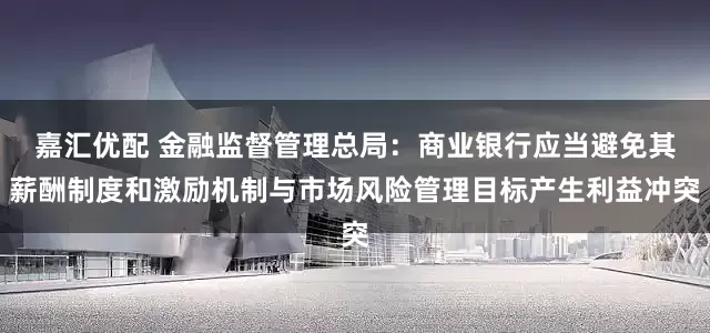 嘉汇优配 金融监督管理总局：商业银行应当避免其薪酬制度和激励机制与市场风险管理目标产生利益冲突
