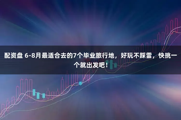 配资盘 6-8月最适合去的7个毕业旅行地，好玩不踩雷，快挑一个就出发吧！