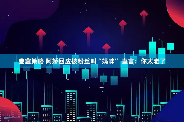 叁鑫策略 阿娇回应被粉丝叫“妈咪” 直言：你太老了