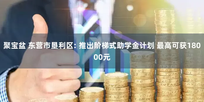聚宝盆 东营市垦利区: 推出阶梯式助学金计划 最高可获18000元