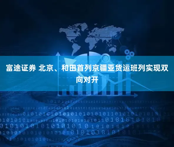 富途证券 北京、和田首列京疆亚货运班列实现双向对开