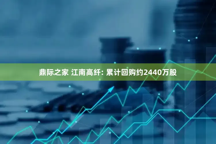 鼎际之家 江南高纤: 累计回购约2440万股