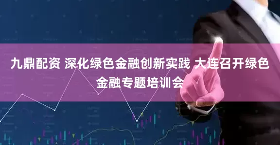 九鼎配资 深化绿色金融创新实践 大连召开绿色金融专题培训会