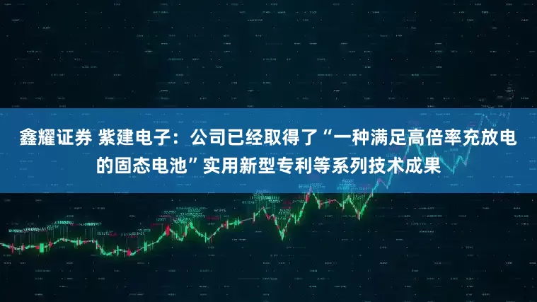 鑫耀证券 紫建电子：公司已经取得了“一种满足高倍率充放电的固态电池”实用新型专利等系列技术成果