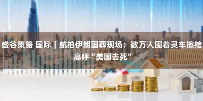 盛谷策略 国际｜航拍伊朗国葬现场：数万人围着灵车擦棺 高呼“美国去死”