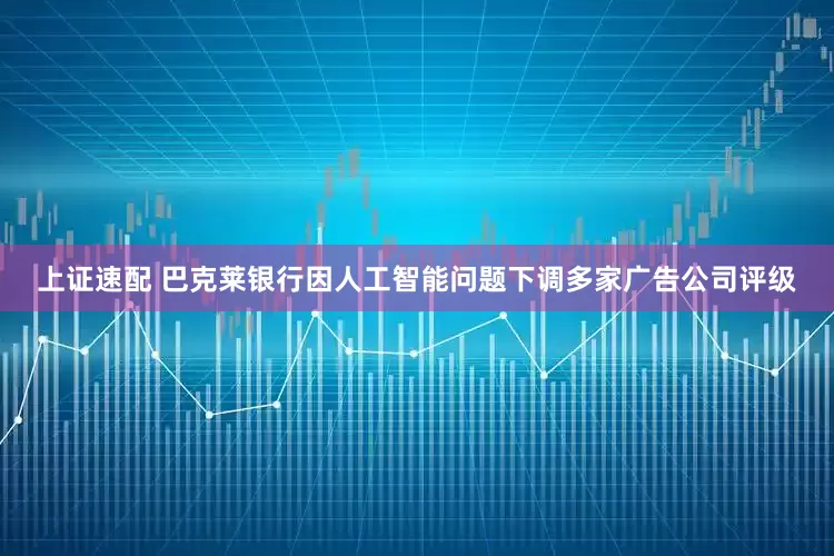 上证速配 巴克莱银行因人工智能问题下调多家广告公司评级