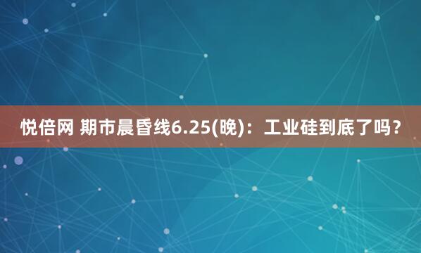 悦倍网 期市晨昏线6.25(晚)：工业硅到底了吗？