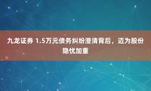九龙证券 1.5万元债务纠纷澄清背后，迈为股份隐忧加重