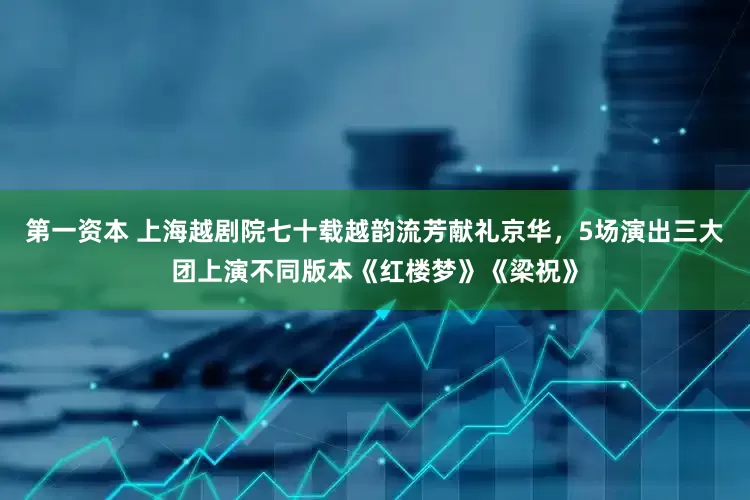 第一资本 上海越剧院七十载越韵流芳献礼京华，5场演出三大团上演不同版本《红楼梦》《梁祝》