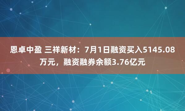 恩卓中盈 三祥新材：7月1日融资买入5145.08万元，融资融券余额3.76亿元