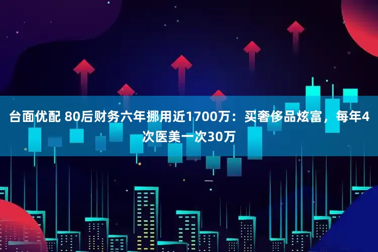 台面优配 80后财务六年挪用近1700万：买奢侈品炫富，每年4次医美一次30万