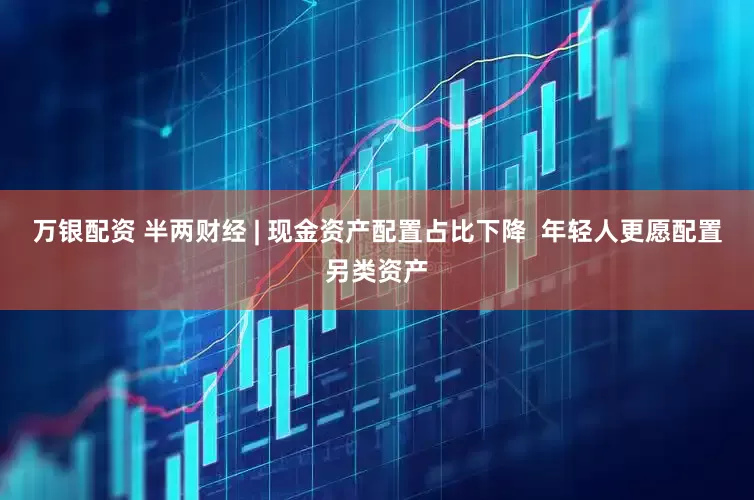 万银配资 半两财经 | 现金资产配置占比下降  年轻人更愿配置另类资产