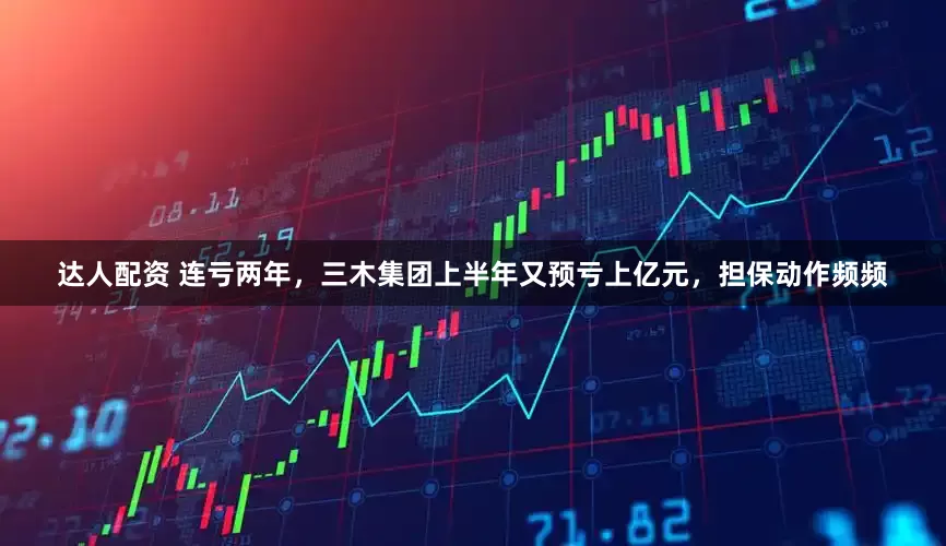 达人配资 连亏两年，三木集团上半年又预亏上亿元，担保动作频频
