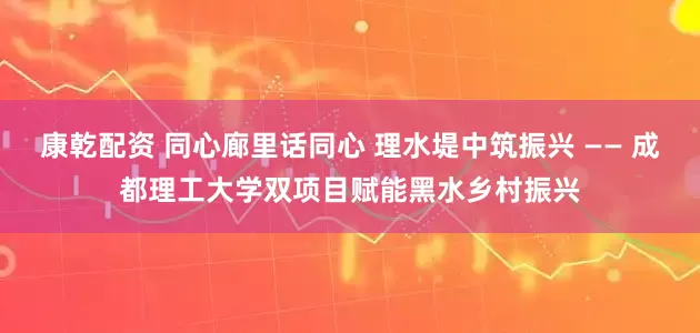 康乾配资 同心廊里话同心 理水堤中筑振兴 —— 成都理工大学双项目赋能黑水乡村振兴