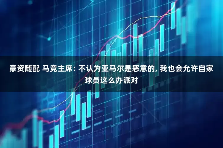 豪资随配 马竞主席: 不认为亚马尔是恶意的, 我也会允许自家球员这么办派对