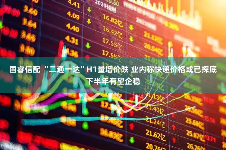 国睿信配 “二通一达”H1量增价跌 业内称快递价格或已探底下半年有望企稳