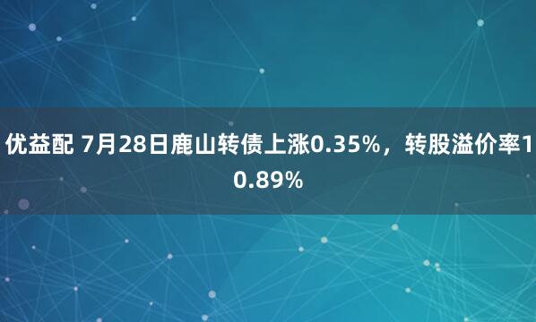 优益配 7月28日鹿山转债上涨0.35%，转股溢价率10.89%