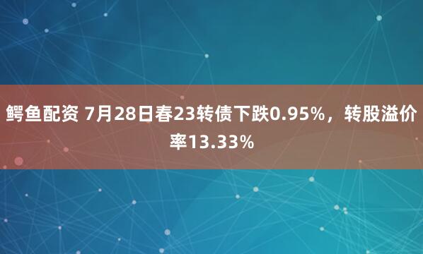 鳄鱼配资 7月28日春23转债下跌0.95%，转股溢价率13.33%