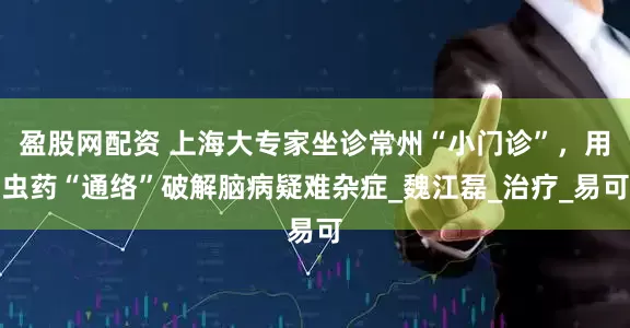 盈股网配资 上海大专家坐诊常州“小门诊”，用虫药“通络”破解脑病疑难杂症_魏江磊_治疗_易可
