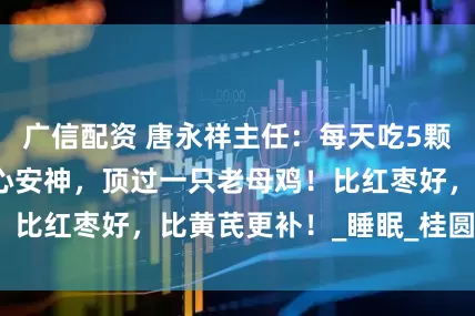 广信配资 唐永祥主任：每天吃5颗，补血益气，养心安神，顶过一只老母鸡！比红枣好，比黄芪更补！_睡眠_桂圆_症状
