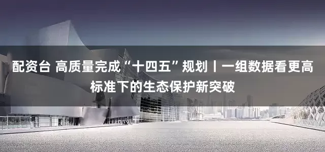 配资台 高质量完成“十四五”规划丨一组数据看更高标准下的生态保护新突破