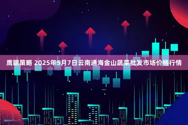 鹰眼策略 2025年5月7日云南通海金山蔬菜批发市场价格行情