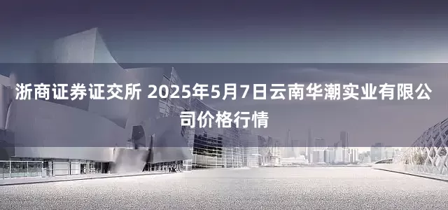 浙商证券证交所 2025年5月7日云南华潮实业有限公司价格行情