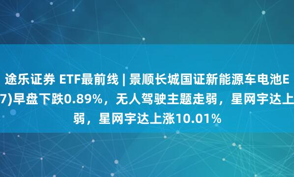 途乐证券 ETF最前线 | 景顺长城国证新能源车电池ETF(159757)早盘下跌0.89%，无人驾驶主题走弱，星网宇达上涨10.01%