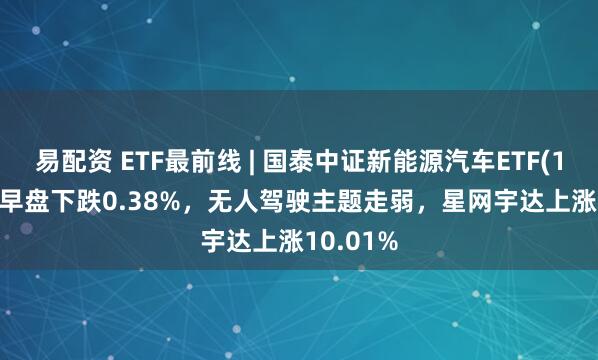易配资 ETF最前线 | 国泰中证新能源汽车ETF(159806)早盘下跌0.38%，无人驾驶主题走弱，星网宇达上涨10.01%