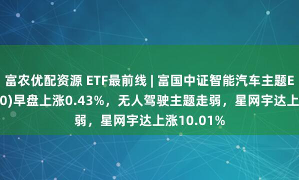 富农优配资源 ETF最前线 | 富国中证智能汽车主题ETF(515250)早盘上涨0.43%，无人驾驶主题走弱，星网宇达上涨10.01%