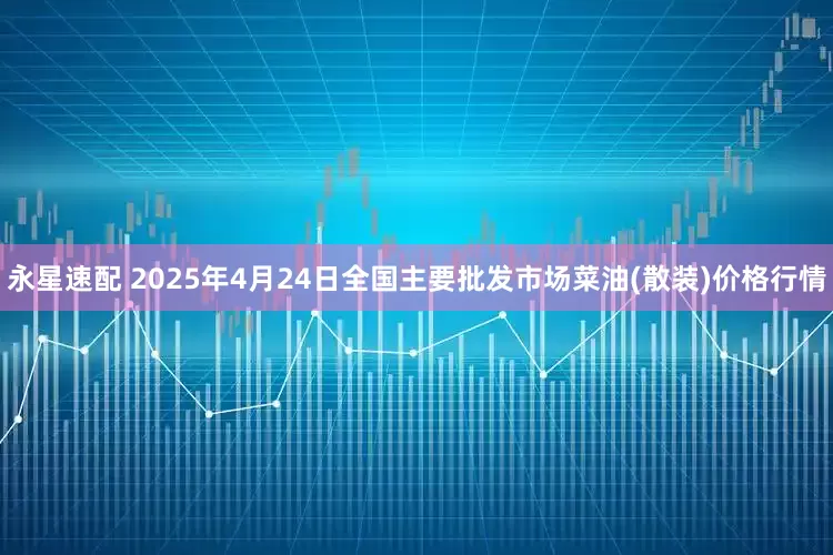 永星速配 2025年4月24日全国主要批发市场菜油(散装)价格行情