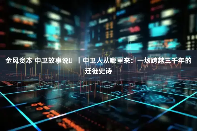 金风资本 中卫故事说⑱丨中卫人从哪里来：一场跨越三千年的迁徙史诗