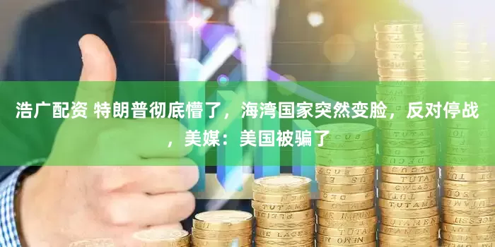 浩广配资 特朗普彻底懵了，海湾国家突然变脸，反对停战，美媒：美国被骗了