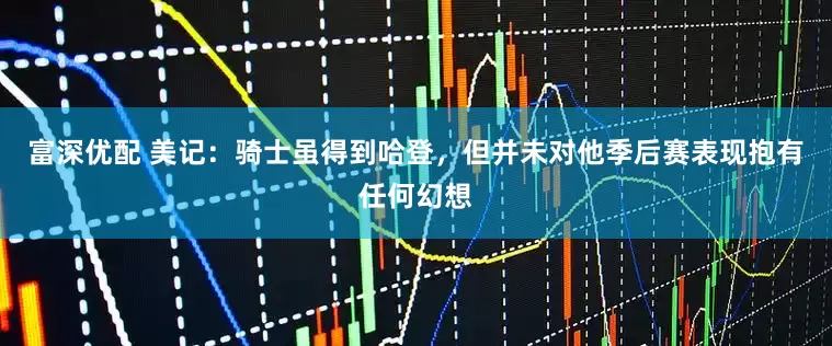 富深优配 美记：骑士虽得到哈登，但并未对他季后赛表现抱有任何幻想