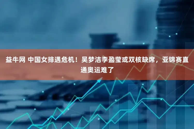 益牛网 中国女排遇危机！吴梦洁李盈莹或双核缺席，亚锦赛直通奥运难了