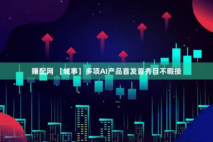 赚配网 【城事】多项AI产品首发首秀目不暇接