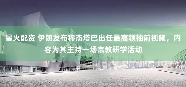 星火配资 伊朗发布穆杰塔巴出任最高领袖前视频，内容为其主持一场宗教研学活动